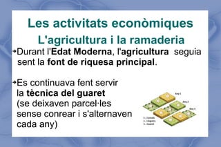 Les activitats econòmiques
L'agricultura i la ramaderia
➔

➔

Durant l'Edat Moderna, l'agricultura seguia
sent la font de riquesa principal.
Es continuava fent servir
la tècnica del guaret
(se deixaven parcel·les
sense conrear i s'alternaven
cada any)

 