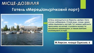 Готель «Мередіан»(річковий порт)
Готель знаходиться на березі р. Дніпро і його
оточує набережна. Стихія води, сонце, крики
чайок піднімають настрій. Тут можна здійснити
прогулянку на катері, слухаючи музику та
милуючись краєвидами, а також капітани
розповідають історії.

М.Херсон, площа Одеська, 6

 