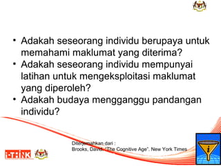 • Adakah seseorang individu berupaya untuk
memahami maklumat yang diterima?
• Adakah seseorang individu mempunyai
latihan untuk mengeksploitasi maklumat
yang diperoleh?
• Adakah budaya mengganggu pandangan
individu?
Diterjemahkan dari :
Brooks, David. “The Cognitive Age”. New York Times
Friday, May 2, 2008

6

 