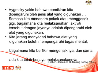 • Vygotsky yakin bahawa pemikiran kita
dipengaruhi oleh jenis alat yang digunakan …
Semasa kita menanam pokok atau menggosok
gigi, bagaimana kita melaksanakan aktiviti
tersebut dengan jayanya adalah dipengaruhi oleh
alat yang digunakan.
• Kita jarang menyedari bahawa alat yang
digunakan boleh mempengaruhi tugas mental,
bagaimana kita berfikir mengenaiknya, dan sama
ada kita telah berjaya melaksanakannya.

Hiebert, James et. al. Making Sense, 1997
7

 