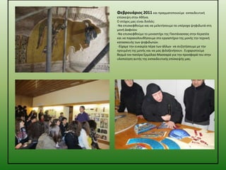 Φεβρουάριοσ 2011 και πραγματοποιοφμε

εκπαιδευτικι
επίςκεψθ ςτθν Ακινα.
Ο ςτόχοσ μασ είναι διπλόσ:
-Να επιςκεφκοφμε και να μελετιςουμε τα υπζροχα ψθφιδωτά ςτθ
μονι Δαφνίου
-Να επιςκεφκοφμε το μοναςτιρι τθσ Παντάναςςασ ςτθν Κερατζα
και να παρακολουκιςουμε ςτο εργαςτιριο τθσ μονισ τθν τεχνικι
καταςκευισ των ψθφιδωτϊν.
-Είχαμε τθν ευκαιρία πζρα των άλλων να ςυηθτιςουμε με τθν
θγουμζνθ τθσ μονισ και να μασ φιλοξενιςουν . Ευχαριςτοφμε
κερμά τον πατζρα Ερμόλαο Μαςςαρά για τθν προςφορά του ςτθν
υλοποίθςθ αυτισ τθσ εκπαιδευτικισ επίςκεψισ μασ.

 