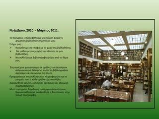 Νοζμβριοσ 2010 - Μάρτιοσ 2011.
Σο Νοζμβριο επιςκεφκικαμε για πρϊτθ φορά τθ
Δθμοτικι βιβλιοκικθ τθσ Πόλθσ μασ.
΢τόχοι μασ:
 Να ζρκουμε ςε επαφι με το χϊρο τθσ βιβλιοκικθσ.

Να μάκουμε πωσ εργάηεται κάποιοσ ςε μια
βιβλιοκικθ.
 Να ςυλλζξουμε βιβλιογραφία γφρω από το κζμα
μασ.

΢τθ ςυνζχεια χωριςτικαμε ςε ομάδεσ των τεςςάρων
ατόμων και με δεδομζνθ πλζον τθ βιβλιογραφία
αρχίςαμε να ερευνοφμε τισ πθγζσ.
Προχωριςαμε ςτθ ςυλλογι των πλθροφοριϊν για το
μνθμείο που θ κάκε ομάδα είχε αναλάβει.
Ακολοφκθςε μελζτθ, εκπόνθςθ εργαςίασ και εξαγωγι
ςυμπεραςμάτων.
Μετά τθν πρϊτθ διόρκωςθ των εργαςιϊν από τον κ.
Κυριακουλόπουλο ακολοφκθςε θ διατφπωςθ ςτθν
τελικι τουσ μορφι.

 