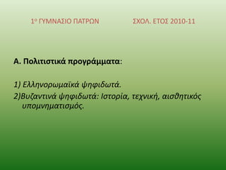 1ο ΓΤΜΝΑ΢ΙΟ ΠΑΣΡΩΝ

΢ΧΟΛ. ΕΣΟ΢ 2010-11

Α. Πολιτιςτικά προγράμματα:
1) Ελλθνορωμαϊκά ψθφιδωτά.
2)Βυηαντινά ψθφιδωτά: Ιςτορία, τεχνικι, αιςκθτικόσ
υπομνθματιςμόσ.

 