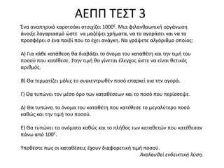 ΑΕΠΠ ΤΕΣΤ
Ζνα αναπθρικό καροτςάκι ςτοιχίηει 1000Ε. Μια φιλανκρωπικι οργάνωςθ
άνοιξε λογαριαςμό ϊςτε να μαηζψει χριματα, να το αγοράςει και να το
προςφζρει ς ζνα παιδί που το ζχει ανάγκθ. Να γράψετε αλγόρικμο οποίοσ:
Α) Για κάκε κατάκεςθ κα διαβάηει το όνομα του κατακζτθ και τθν τιμι του
ποςοφ που κατζκεςε. Στθν τιμι κα γίνεται ζλεγχοσ ϊςτε να είναι κετικόσ
αρικμόσ.

Β) Θα τερματίηει μόλισ το ςυγκεντρωκζν ποςό επαρκεί για τθν αγορά.
Γ) Θα τυπϊνει τον μζςο όρο των κατακζςεων και το ποςό που περίςςεψε.
Δ) Θα τυπϊνει το όνομα του κατακζτθ που κατζκεςε το μεγαλφτερο ποςό
κακϊσ και τθν τιμι του ποςοφ.
Ε) Θα τυπϊνει τα ονόματα κακϊσ και το πλικοσ των κατακετϊν που κατζκεςαν
πάνω από 100Ε.
Υποκζςτε πωσ οι κατακζςεισ ζχουν διαφορετικι τιμι ποςοφ.
Ακολουθεί ενδεικτική λφση.

 