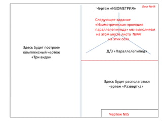 Чертеж «ИЗОМЕТРИЯ»

Лист №44

Следующее задание
«Изометрическая проекция
параллелепипеда» мы выполняем
на этом месте листа №44
на этих осях
Здесь будет построен
комплексный чертеж
«Три вида»

Д/З «Параллелепипед»

Здесь будет располагаться
чертеж «Развертка»

Чертеж №5

 