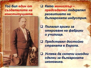 Той бил един от
създателите на
конституцията.

 Като министър –
председател подкрепял
развитието на
българската индустрия.
 Полагал грижи за
откриване на фабрики
и училища.

 Представял достойно
страната в Европа.
 Успява да сключи изгодни
сделки за българската
икономика.

 