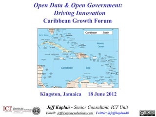 Open Data & Open Government:
Driving Innovation
Caribbean Growth Forum

Kingston, Jamaica

18 June 2012

Jeff Kaplan - Senior Consultant, ICT Unit
Email: jeff@openesolutions.com Twitter: @jeffkaplan88

 