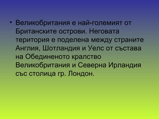 • Великобритания е най-големият от
Британските острови. Неговата
територия е поделена между страните
Англия, Шотландия и Уелс от състава
на Обединеното кралство
Великобритания и Северна Ирландия
със столица гр. Лондон.

 