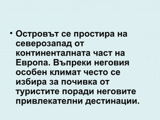 • Островът се простира на
северозапад от
континенталната част на
Европа. Въпреки неговия
особен климат често се
избира за почивка от
туристите поради неговите
привлекателни дестинации.

 