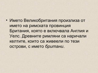 • Името Великобритания произлиза от
името на римската провинция
Британия, която е включвала Англия и
Уелс. Древните римляни са наричали
келтите, които са живеели по тези
острови, с името британи.

 