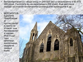• Великобритания е с обща площ от 244 820 км2 а населението е 60 975
000 души. Гъстотата му на население е 250 д/км2. Към местните
народи се отнасят англичаните шотландците ирландците и др.
•

ВЕРОИЗПОВ
ЕДАНИЯ:
Преобладав
ат
протестантит
е, които се
отнасят към
Англиканскат
а църква.
Има също
така
католици,
мюсюлмани,
индуисти,
сикхи и
юдеи.

 