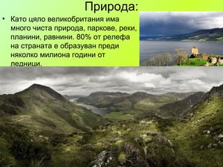 Природа:
• Като цяло великобритания има
много чиста природа, паркове, реки,
планини, равнини. 80% от релефа
на страната е образуван преди
няколко милиона години от
ледници.

 