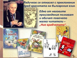 Радичков се отнасял с преклонение
пред красотата на българския език.
Едно от неговите
произведения познават
и обичат повечето
малка читатели –
„Ние врабчетата“.

 