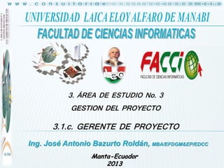 3. ÁREA DE ESTUDIO No. 3
GESTION DEL PROYECTO

3.1.c. GERENTE DE PROYECTO
Ing. José Antonio Bazurto Roldán, MBA/EFDGM&EP/EDCC
1/31

Manta-Ecuador
2013

 