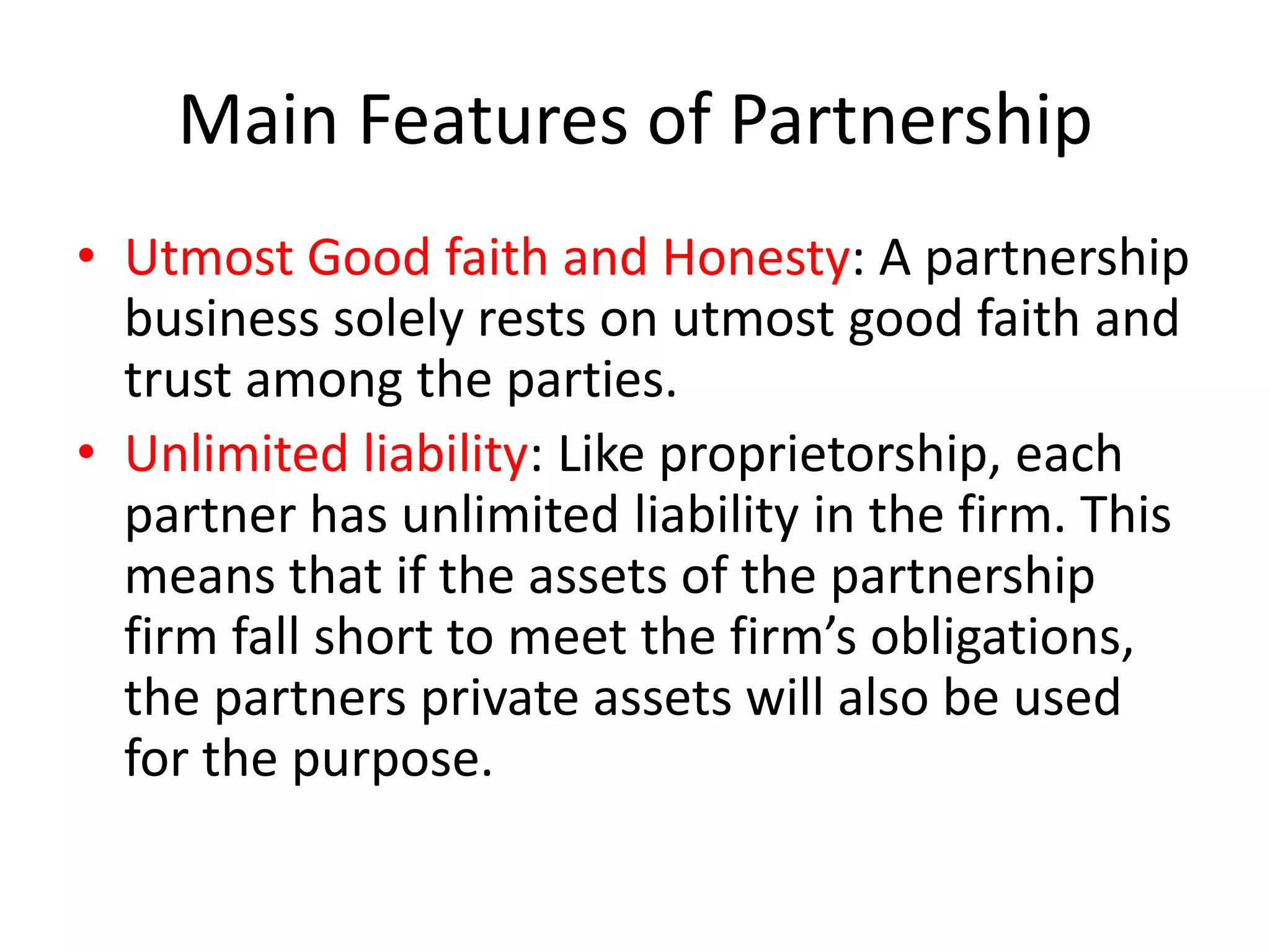 Main Features of Partnership
• Utmost Good faith and Honesty: A partnership
business solely rests on utmost good faith and
trust among the parties.
• Unlimited liability: Like proprietorship, each
partner has unlimited liability in the firm. This
means that if the assets of the partnership
firm fall short to meet the firm’s obligations,
the partners private assets will also be used
for the purpose.

 