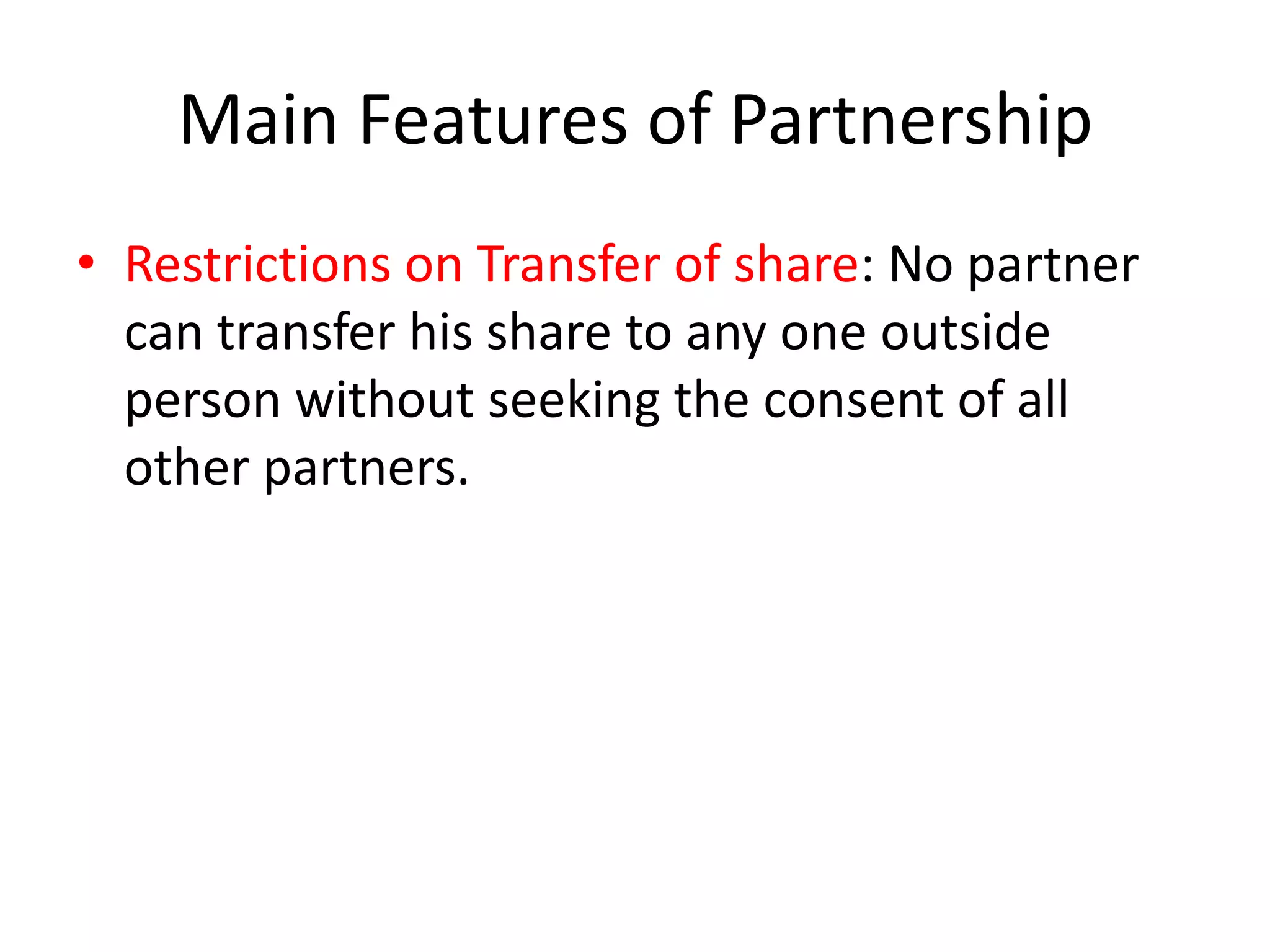 Main Features of Partnership
• Restrictions on Transfer of share: No partner
can transfer his share to any one outside
person without seeking the consent of all
other partners.

 