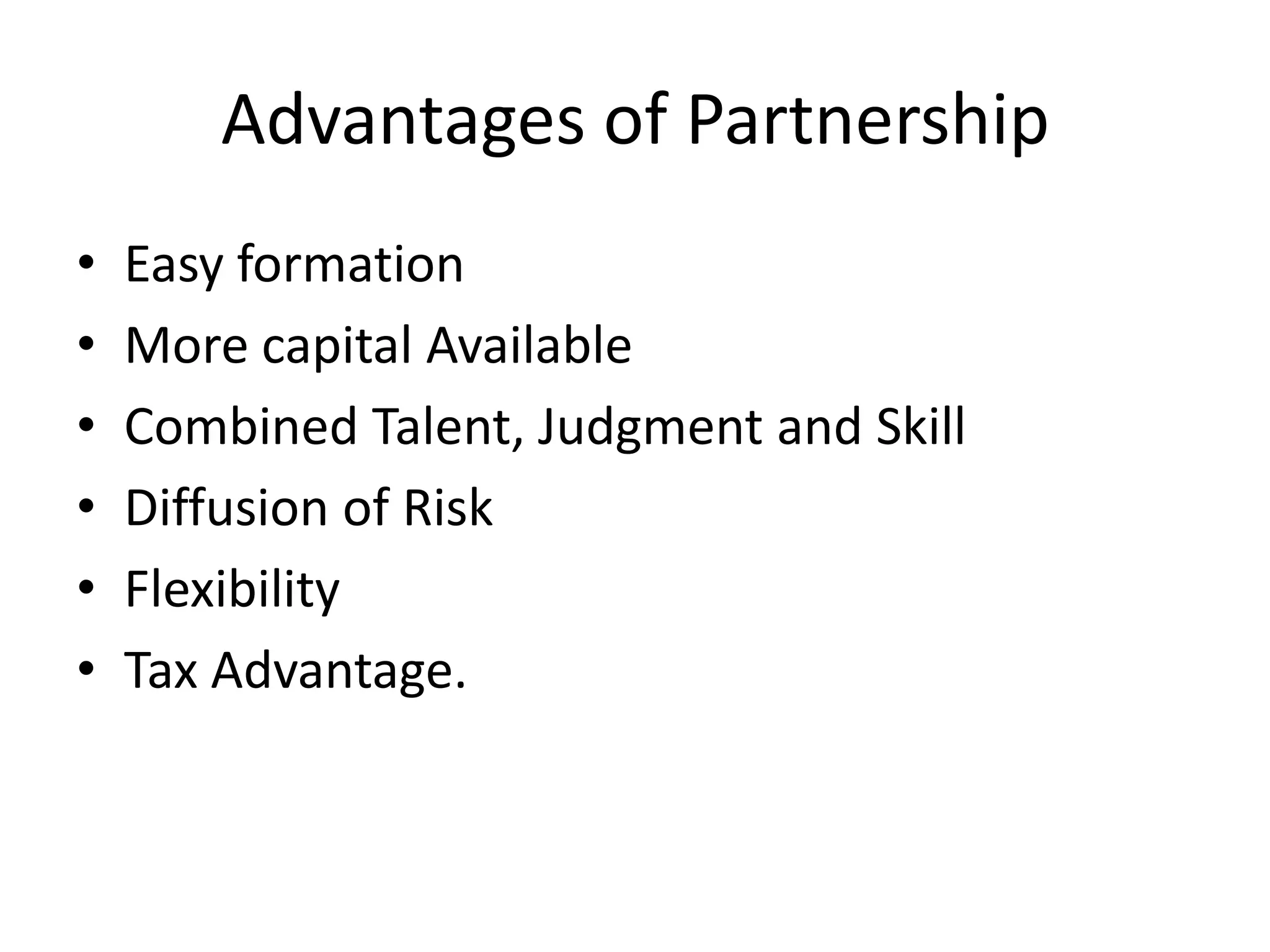 Advantages of Partnership
•
•
•
•
•
•

Easy formation
More capital Available
Combined Talent, Judgment and Skill
Diffusion of Risk
Flexibility
Tax Advantage.

 