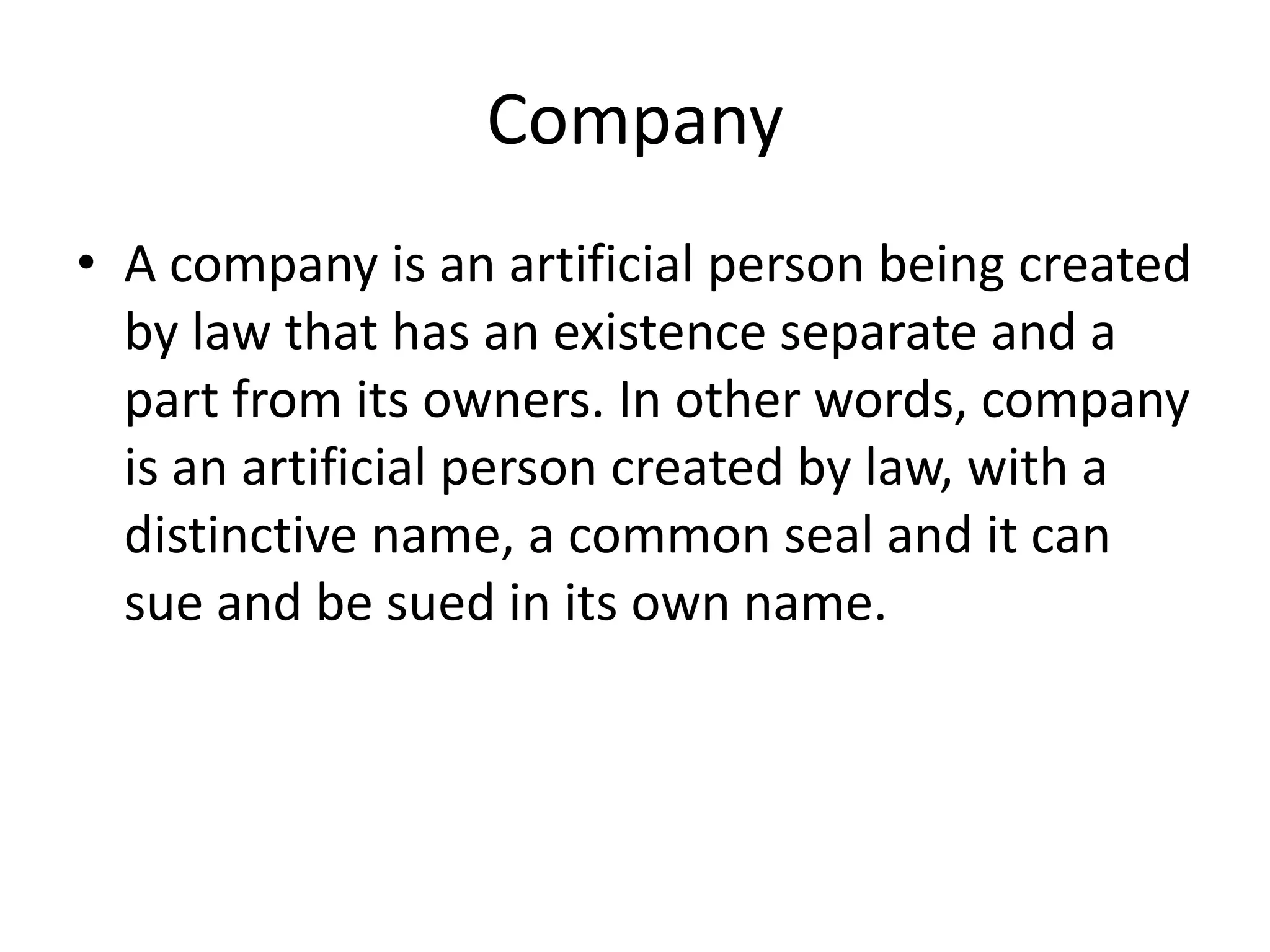 Company
• A company is an artificial person being created
by law that has an existence separate and a
part from its owners. In other words, company
is an artificial person created by law, with a
distinctive name, a common seal and it can
sue and be sued in its own name.

 