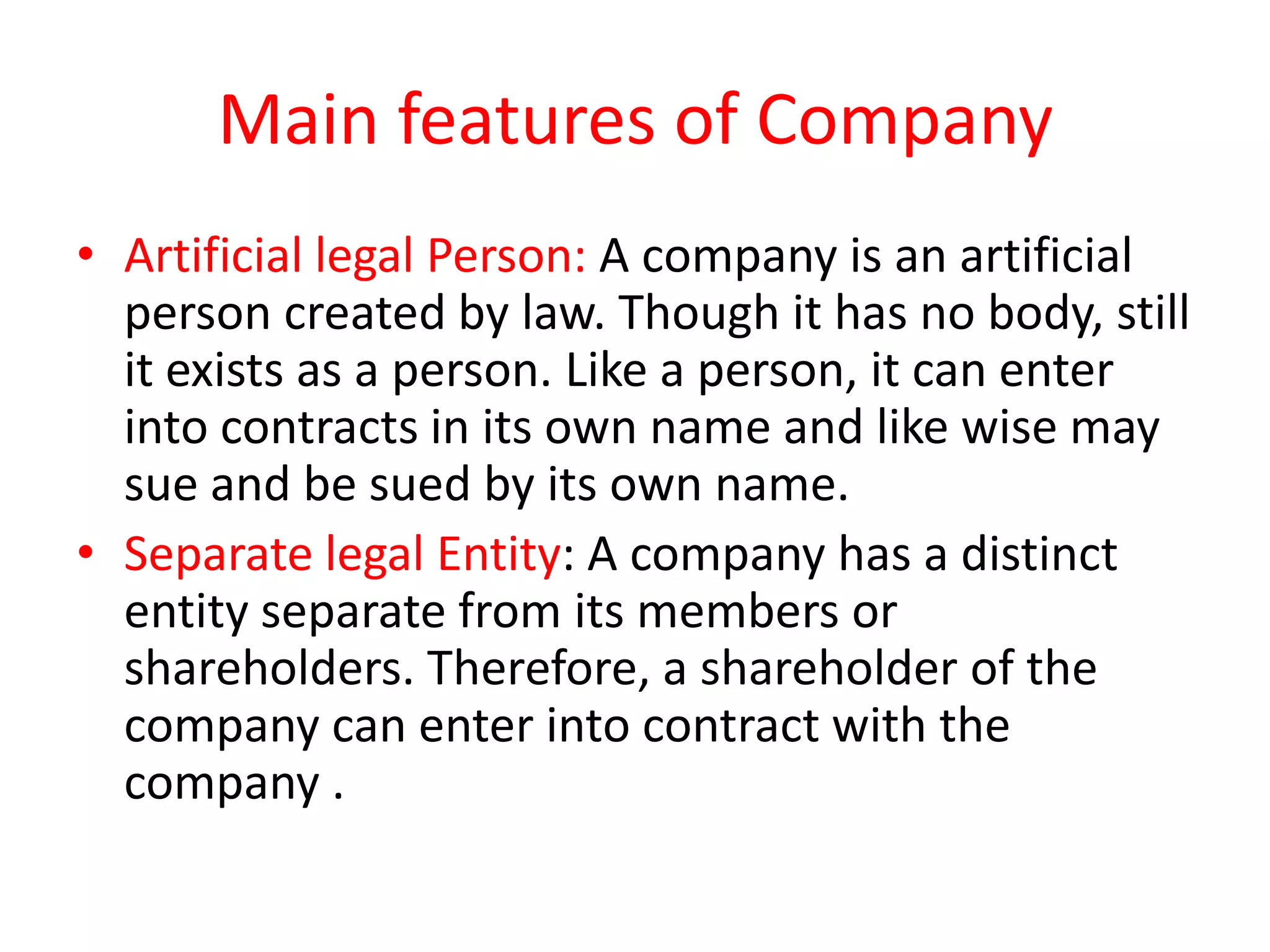 Main features of Company
• Artificial legal Person: A company is an artificial
person created by law. Though it has no body, still
it exists as a person. Like a person, it can enter
into contracts in its own name and like wise may
sue and be sued by its own name.
• Separate legal Entity: A company has a distinct
entity separate from its members or
shareholders. Therefore, a shareholder of the
company can enter into contract with the
company .

 