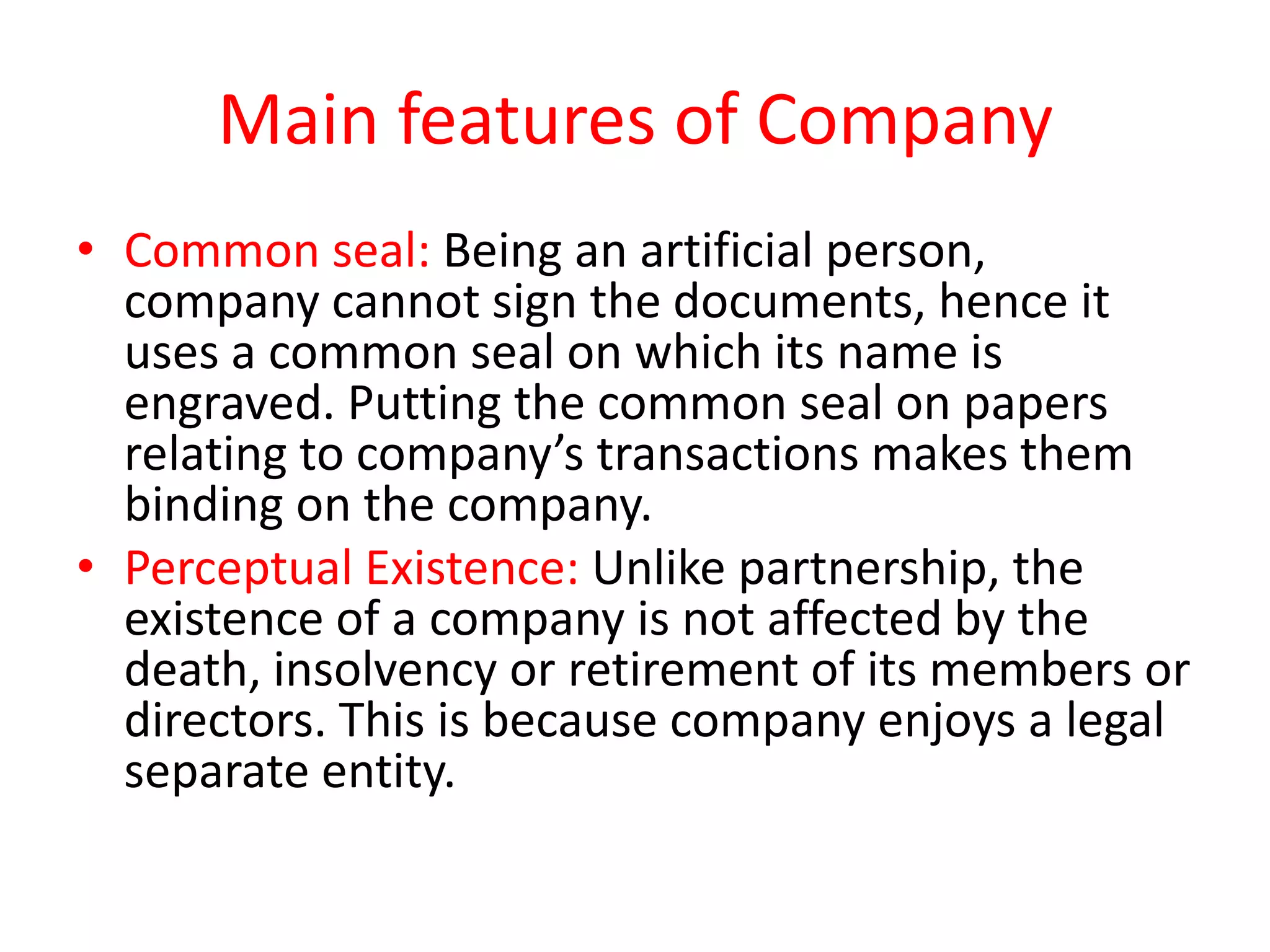 Main features of Company
• Common seal: Being an artificial person,
company cannot sign the documents, hence it
uses a common seal on which its name is
engraved. Putting the common seal on papers
relating to company’s transactions makes them
binding on the company.
• Perceptual Existence: Unlike partnership, the
existence of a company is not affected by the
death, insolvency or retirement of its members or
directors. This is because company enjoys a legal
separate entity.

 