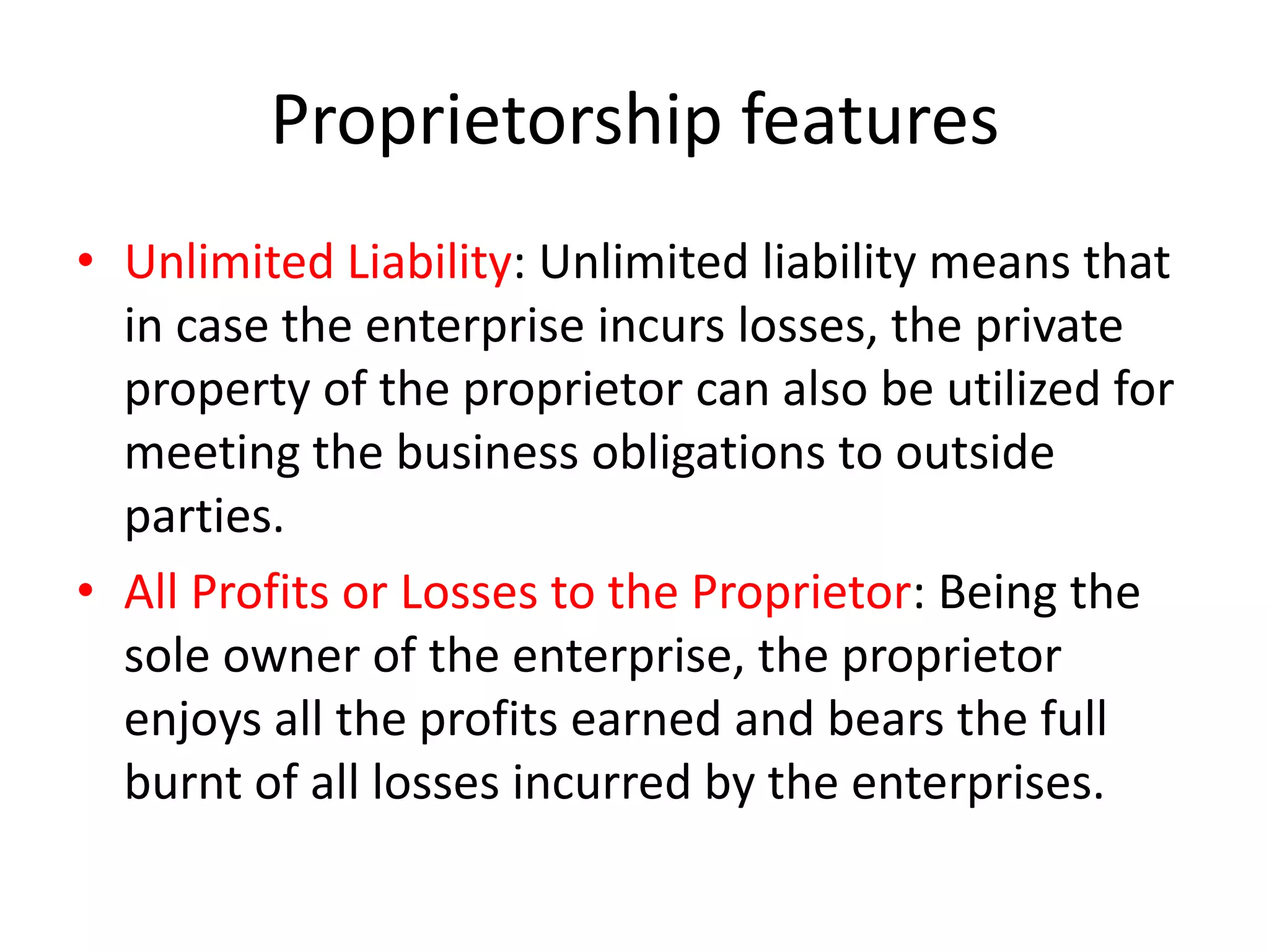 Proprietorship features
• Unlimited Liability: Unlimited liability means that
in case the enterprise incurs losses, the private
property of the proprietor can also be utilized for
meeting the business obligations to outside
parties.
• All Profits or Losses to the Proprietor: Being the
sole owner of the enterprise, the proprietor
enjoys all the profits earned and bears the full
burnt of all losses incurred by the enterprises.

 