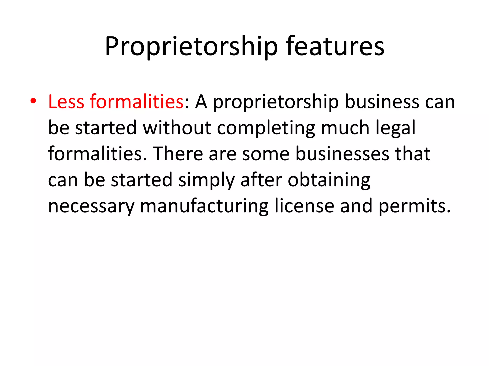 Proprietorship features
• Less formalities: A proprietorship business can
be started without completing much legal
formalities. There are some businesses that
can be started simply after obtaining
necessary manufacturing license and permits.

 