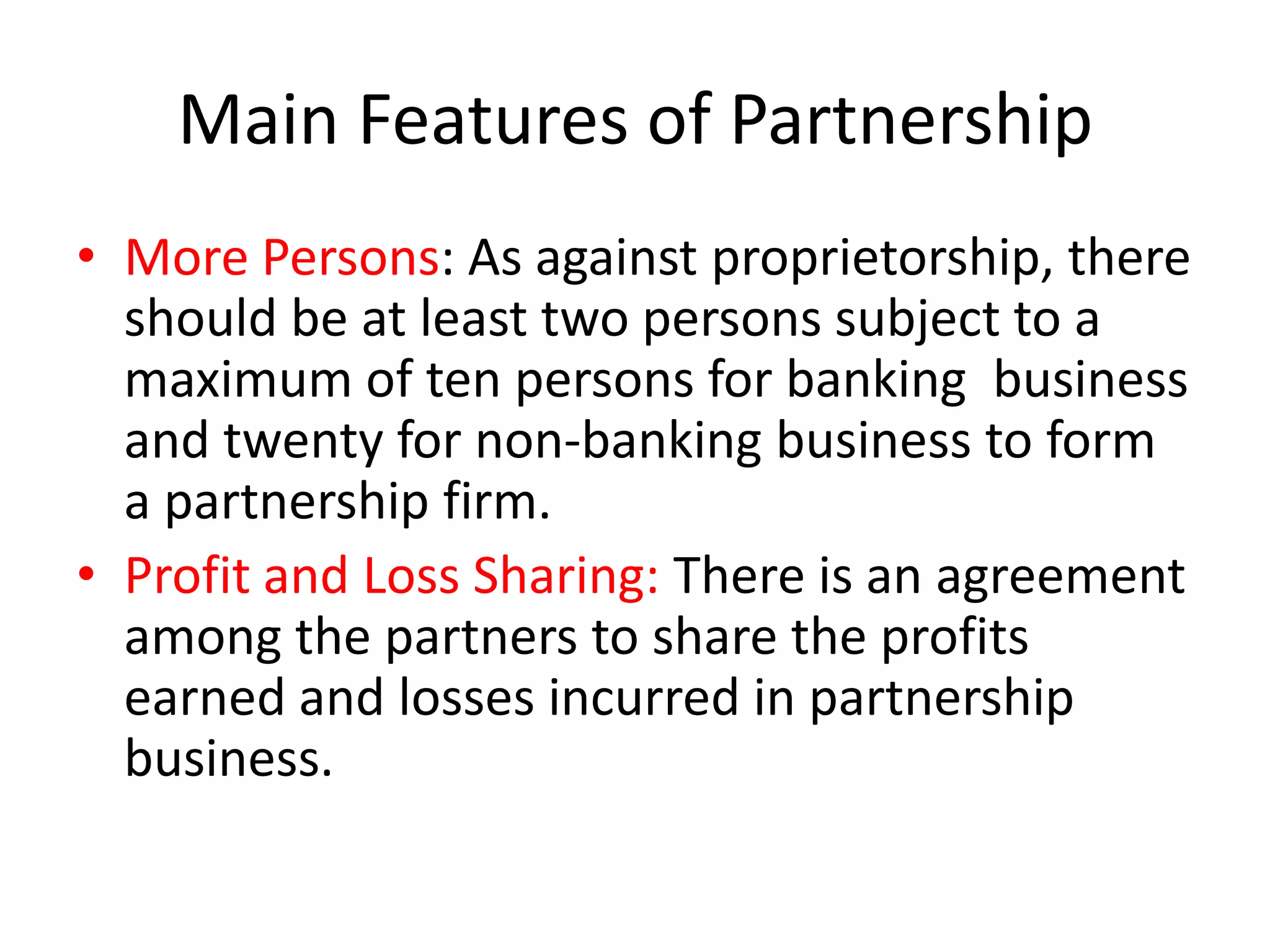Main Features of Partnership
• More Persons: As against proprietorship, there
should be at least two persons subject to a
maximum of ten persons for banking business
and twenty for non-banking business to form
a partnership firm.
• Profit and Loss Sharing: There is an agreement
among the partners to share the profits
earned and losses incurred in partnership
business.

 