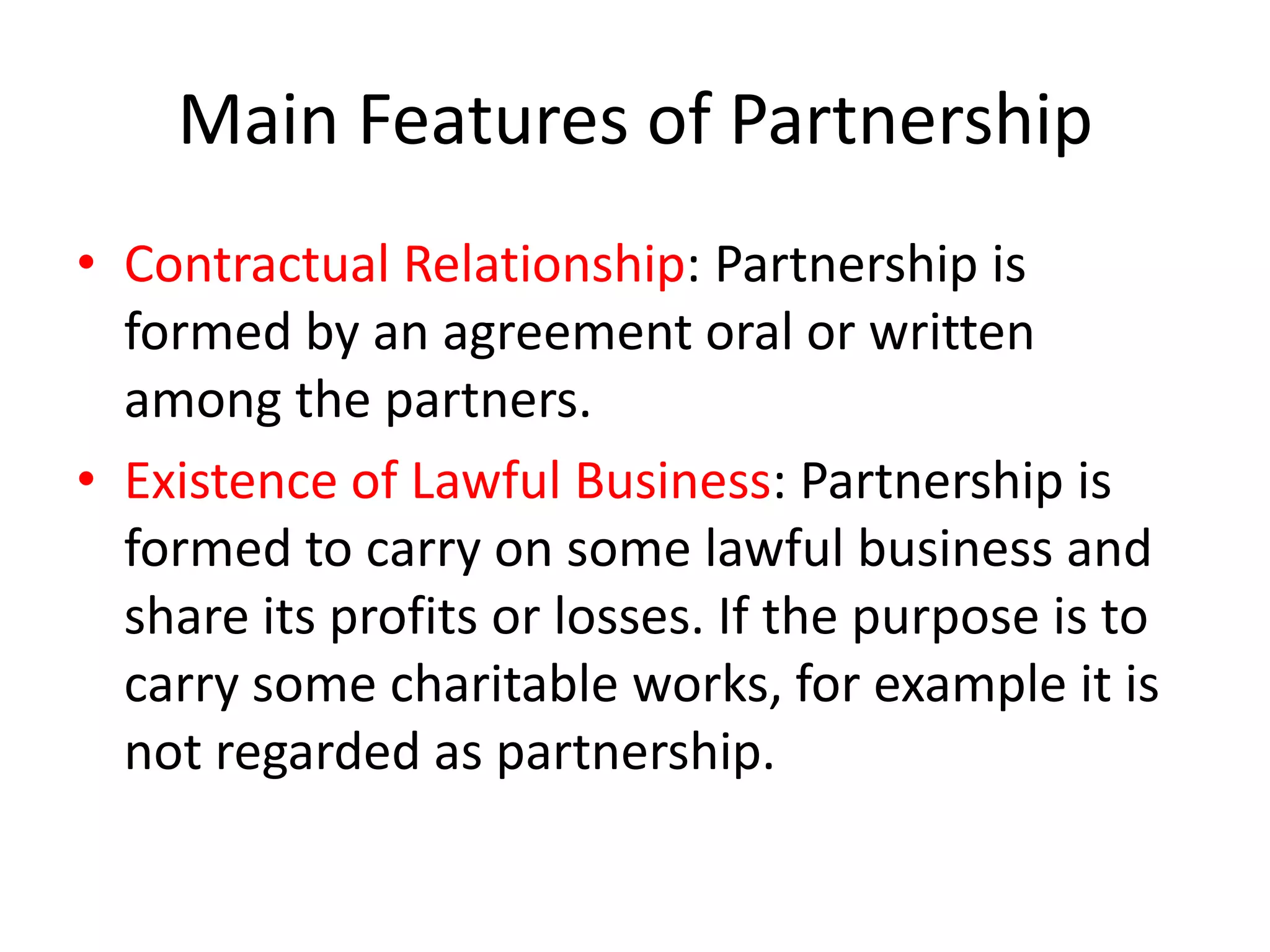 Main Features of Partnership
• Contractual Relationship: Partnership is
formed by an agreement oral or written
among the partners.
• Existence of Lawful Business: Partnership is
formed to carry on some lawful business and
share its profits or losses. If the purpose is to
carry some charitable works, for example it is
not regarded as partnership.

 
