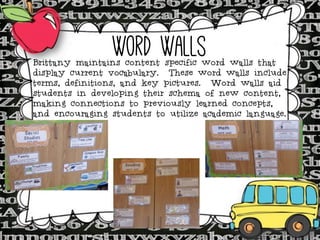 Word Walls

Brittany maintains content specific word walls that
display current vocabulary. These word walls include
terms, definitions, and key pictures. Word walls aid
students in developing their schema of new content,
making connections to previously learned concepts,
and encouraging students to utilize academic language.

 