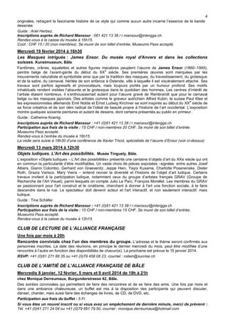 4
originales, retraçant la fascinante histoire de ce style qui comme aucun autre incarne l’essence de la bande
dessinée.
Guide : Ariel Herbez.
Inscriptions auprès de Richard Mansour : 061 421 13 38 / r.mansour@intergga.ch.
Rendez-vous à la caisse du musée à 16h15.
Coût : CHF 15 / 20 (non membres). Se munir de son billet d’entrée. Museums Pass accepté.

Mercredi 19 février 2014 à 16h30
Les Masques intrigués : James Ensor. Du musée royal d'Anvers et dans les collections
suisses. Kunstmuseum, Bâle.
Fantômes, crânes, squelettes et autres figures macabres peuplent l’œuvre de James Ensor (1860–1949),
peintre belge de l’avant-garde du début du XXe siècle. Ses premières œuvres sont marquées par les
mouvements naturaliste et symboliste ainsi que par la tradition des masques, du travestissement, du grotesque
et de la satire, du carnaval, héritée de son enfance à Ostende, ville à laquelle il est viscéralement attaché. Ses
travaux sont parfois agressifs et provocateurs, mais toujours portés par un humour profond. Ses motifs
inhabituels rendent visibles l’absurde et le grotesque dans le quotidien des hommes. Les centres d’intérêt de
l’artiste étaient nombreux, il s’enthousiasmait autant pour l’œuvre gravé de Rembrandt que pour le carnaval
belge ou les masques japonais. Des artistes comme le graveur autrichien Alfred Kubin, le suisse Paul Klee et
les expressionnistes allemands Emil Nolde et Ernst Ludwig Kirchner se sont inspirés au début du XX e siècle de
sa force créatrice et de son déni radical de l’idéal de beauté propre à l’histoire de l’art occidental. L’exposition
montre quelques soixante peintures et autant de dessins, dont certains présentés au public en primeur.
Guide : Catherine Koenig.
Inscriptions auprès de Richard Mansour : +41 (0)61 421 13 38 / r.mansour@intergga.ch
Participation aux frais de la visite : 15 CHF / non-membres 20 CHF. Se munir de son billet d’entrée.
Museums Pass accepté.
Rendez-vous à l’entrée du musée à 16h15.
La visite sera suivie à 18h30 d’une conférence de Xavier Tricot, spécialiste de l’œuvre d’Ensor (voir ci-dessus)

Mercredi 13 mars 2014 à 12h30
Objets ludiques. L'Art des possibilités. Musée Tinguely, Bâle.
L’exposition «Objets ludiques – L’Art des possibilités» présente une centaine d’objets d’art du XXe siècle qui ont
en commun la particularité d’être modifiables. Un vaste choix de pièces exposées –signées entre autres Josef
Albers, Gianni Colombo, Gerhard von Graevenitz, Jeppe Hein, Yayoi Kusama, Charlotte Posenenske, Dieter
Roth, Grazia Varisco, Mary Vieira – entend raviver la diversité et l’histoire de l’objet d’art ludique. Certains
travaux invitent à la participation ludique, notamment ceux du groupe d’artistes français GRAV (Groupe de
Recherche de l’Art Visuel), parmi lesquels on compte Julio Le Parc, François Morellet. Les membres du GRAV
se passionnant pour l'art construit et le cinétisme, cherchent à donner à l'art une fonction sociale, à le faire
descendre dans la rue. Le spectateur doit devenir acteur et l'art interactif, et non seulement interactif, mais
ludique.
Guide : Tina Schäfer.
Inscriptions auprès de Richard Mansour : +41 (0)61 421 13 38 / r.mansour@intergga.ch
Participation aux frais de la visite : 10 CHF / non-membres 15 CHF. Se munir de son billet d’entrée.
Museums Pass accepté.
Rendez-vous à la caisse du musée à 12h15.

CLUB DE LECTURE DE L’ALLIANCE FRANÇAISE
Une fois par mois à 20h
Rencontre conviviale chez l’un des membres du groupe. L’adresse et le thème seront confirmés aux
personnes inscrites. La date des réunions, en principe le dernier mercredi du mois, peut être modifiée d’une
rencontre à l’autre en fonction des disponibilités de chacun(e). La prochaine est prévue le 15 janvier 2014.
RSVP: +41 (0)61 271 88 35 ou +41 (0)79 458 08 23, courriel : nstein@sunrise.ch

CLUB DE L’AMITIÉ DE L’ALLIANCE FRANÇAISE DE BÂLE
Mercredis 8 janvier, 12 février, 5 mars et 9 avril 2014 de 19h à 21h
chez Monique Derreumaux, Burgunderstrasse 42, Bâle.
Des soirées conviviales qui permettent de faire des rencontres et de se faire des amis. Une fois par mois et
dans une ambiance chaleureuse, un buffet est mis à la disposition des participants qui peuvent discuter,
danser, chanter, mais aussi faire des échanges de livres, de CD, de DVD, etc.
Participation aux frais du buffet : 5 Fr.
Si vous êtes un nouvel inscrit ou si vous avez un empêchement de dernière minute, merci de prévenir :
Tél. +41 (0)61 271 24 04 ou +41 (0)79 691 79 50, courriel : monique.derreumaux@hotmail.com

 