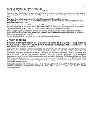 5
CLUB DE CONVERSATION FRANÇAISE
chez Monique Derreumaux, Burgunderstrasse 42, Bâle.
Pour ceux qui, n'étant pas de langue maternelle française, ont de très bonnes connaissances en français et
désirent se perfectionner. Réunions tous les 15 jours, un groupe le lundi de 17 à 18h, un autre le jeudi de 18h à
19h.
Pour plus de précisions concernant le calendrier, contacter Monique Derreumaux.
Inscriptions : Tél. +41 (0)61 271 24 04 ou +41 (0)79 691 79 50, courriel: monique.derreumaux@hotmail.com
Participation aux frais : 5 Fr.
Une autre de nos membres, Madame Jacqueline Mermod, propose de son côté des cours de conversation
pour les étudiants et des cours privés pour débutants, sur rendez-vous. Renseignements et inscription :
Jacqueline Mermod, tél. + 41 (0)61 421 40 58, courriel : mermod.jacqueline@allcom-ing.ch
Enfin, nous prévoyons une troisième formule, conviviale et novatrice, en association avec Cécile Rohleder et
son école un-deux-trois-soleil. Dès janvier 2014, mise en place de tandems franco-allemands: Échanges en
2 temps, conversations en 2 langues.
Contact Mathilde Dubost : +41 (0)78 901 42 14 / mathildedubost@ymail.com

ATELIER DE DESSIN
L’Histoire de l’art par le dessin, avec Denis Ruff, les mardis 14 et 28 janvier, 11 et 25 février, 25
mars, 8 avril, 6 et 20 mai 2014 de 20h à 21h30, dans la salle 010 de l'école WBS Leonhardstrasse 15 à
Bâle, en face de l'académie de Musique.
La première série de cours ayant beaucoup séduit les participants, elle est reconduite jusqu’à la fin de la saison
(huit nouveaux cours sont prévus). La méthode proposée, fondée sur l’apprentissage de l’observation, est
individuelle, intégrative et interactive, basée sur l’utilisation des ressources du groupe. Pourquoi histoire de l'art?
Parmi les sujets à copier, des exemples égyptiens, grecs ou modernes permettront de se familiariser
insensiblement avec l'avancée de la conscience humaine en matière de dessin. Architecte et pédagogue, Denis
Ruff enseigne le dessin depuis de nombreuses années. Membre de l’Alliance Française de Bâle, il nous a déjà
proposé plusieurs conférences et organise régulièrement des voyages. Les anciennes civilisations et la diversité
des peuples sont sa passion.
Participation aux frais : 20 CHF la séance ou 140 CHF la série, 25 CHF le cours et 170 CHF la série pour les non
membres. Inscription indispensable auprès de Denis Ruff,
tél. + 41 (0)61 701 30 57, courriel
denisruff@intergga.ch

 