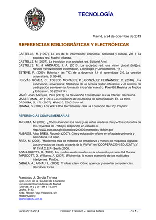 TECNOLOGÍA

Madrid, a 24 de diciembre de 2013

REFERENCIAS BIBLIOGRÁFICAS Y ELECTRÓNICAS
CASTELLS, M. (1997). La era de la información: economía, sociedad y cultura. Vol. I: La
sociedad red. Madrid: Alianza.
CASTELLS, M. (2007). La transición a la sociedad red. Editorial Ariel.
CASTELLS, M.; & ANDRADE, J. A. (2010). La sociedad red: una visión global. Enl@ce:
Revista Venezolana de Información, Tecnología y Conocimiento, 7(1).
ESTEVE, F. (2009). Bolonia y las TIC: de la docencia 1.0 al aprendizaje 2.0. La cuestión
universitaria, 5, 59–68.
HERVÁS GÓMEZ, C.; TOLEDO MORALES, P.; GONZÁLEZ FERNÁNDEZ, C. (2010). Una
experiencia universitaria: Utilización de la pizarra digital interactiva y el sistema de
participación senteo en la formación inicial del maestro. Pixel-Bit. Revista de Medios
y Educación, 36 (203-214).
MAJÓ, Joan; Marqués, Pere (2001). La Revolución Educativa en la Era Internet. Barcelona.
MASTERMAN, Len (1994). La enseñanza de los medios de comunicación. Ed. La torre.
ORDUÑA, O. I. R. (2007). Web 2.0. ESIC Editorial.
TRIANA, S. (2007). Los Wiki’s Una Herramienta Para La Educacion De Hoy. Preprint.
REFERENCIAS COMPLEMENTARIAS
ANGUITA, M. (2009). ¿Cómo aprenden los niños y las niñas desde la Perspectiva Educativa de
los Proyectos de Trabajo? Disponible en catalán en
http://www.xtec.es/sgfp/llicencies/200809/memories/1886m.pdf
AMBRÓS, Alba; BREU, Raumón (2007). Cine y educación: el cine en el aula de primaria y
secundaria. Ed Grao.
ÁREA, M. (2006). "Hablemos más de métodos de enseñanza y menos de máquinas digitales:
Los proyectos de trabajo a través de la WWW" en "COOPERACIÓN EDUCATIVA"
Nº 79 M.C.E.P- Sevilla 2006.
BAZALGUETTE, C. (1989). Los medios audiovisuales en la educación primaria. Ed Morata
TAPSCOTT, D.; Williams, A. (2007). Wikinomics: la nueva economía de las multitudes
inteligentes. Paidós.
ZABALA, A.; ARNAU, L. (2008). 11 ideas clave. Cómo aprender y enseñar competencias.
Barcelona: Graó.

Francisco J. García Tartera
Dpto. DOE de la Facultad de Educación
Universidad Complutense de Madrid
Tutorías: M y J de 18H a 19,30H
Dpcho. 4413.
Avda. Rector Royo Villanova, s/n
28040nMadrid
fjgtartera@edu.ucm.es

Curso 2013-2014

Profesor: Francisco J. García Tartera

-1/1-

 