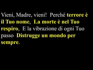 Vieni, Madre, vieni! Perché terrore è
il Tuo nome, La morte è nel Tuo
respiro, E la vibrazione di ogni Tuo
passo Distrugge un mondo per
sempre.

 