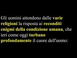 Gli uomini attendono dalle varie
religioni la risposta ai reconditi
enigmi della condizione umana, che
ieri come oggi turbano
profondamente il cuore dell'uomo:

 