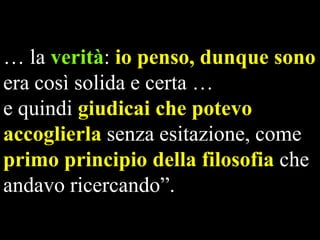 … la verità: io penso, dunque sono
era così solida e certa …
e quindi giudicai che potevo
accoglierla senza esitazione, come
primo principio della filosofia che
andavo ricercando”.

 