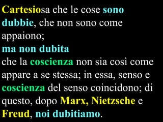 Cartesiosa che le cose sono
dubbie, che non sono come
appaiono;
ma non dubita
che la coscienza non sia così come
appare a se stessa; in essa, senso e
coscienza del senso coincidono; di
questo, dopo Marx, Nietzsche e
Freud, noi dubitiamo.

 