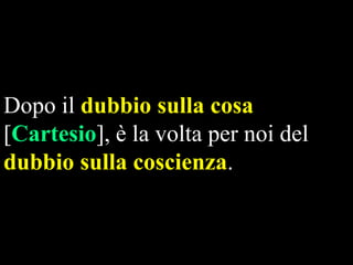 Dopo il dubbio sulla cosa
[Cartesio], è la volta per noi del
dubbio sulla coscienza.

 