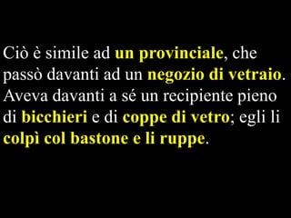 Ciò è simile ad un provinciale, che
passò davanti ad un negozio di vetraio.
Aveva davanti a sé un recipiente pieno
di bicchieri e di coppe di vetro; egli li
colpì col bastone e li ruppe.

 