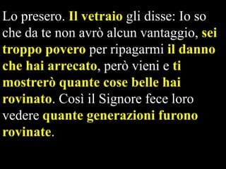 Lo presero. Il vetraio gli disse: Io so
che da te non avrò alcun vantaggio, sei
troppo povero per ripagarmi il danno
che hai arrecato, però vieni e ti
mostrerò quante cose belle hai
rovinato. Così il Signore fece loro
vedere quante generazioni furono
rovinate.

 