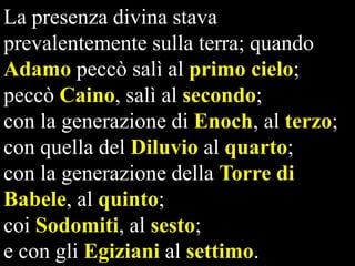 La presenza divina stava
prevalentemente sulla terra; quando
Adamo peccò salì al primo cielo;
peccò Caino, salì al secondo;
con la generazione di Enoch, al terzo;
con quella del Diluvio al quarto;
con la generazione della Torre di
Babele, al quinto;
coi Sodomiti, al sesto;
e con gli Egiziani al settimo.

 