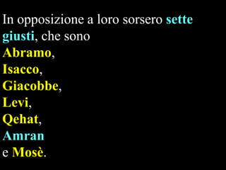 In opposizione a loro sorsero sette
giusti, che sono
Abramo,
Isacco,
Giacobbe,
Levi,
Qehat,
Amran
e Mosè.

 