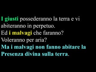 I giusti possederanno la terra e vi
abiteranno in perpetuo.
Ed i malvagi che faranno?
Voleranno per aria?
Ma i malvagi non fanno abitare la
Presenza divina sulla terra.

 