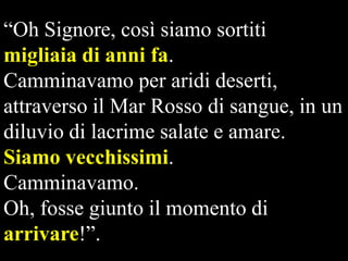 “Oh Signore, così siamo sortiti
migliaia di anni fa.
Camminavamo per aridi deserti,
attraverso il Mar Rosso di sangue, in un
diluvio di lacrime salate e amare.
Siamo vecchissimi.
Camminavamo.
Oh, fosse giunto il momento di
arrivare!”.

 