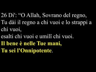 26 Di': “O Allah, Sovrano del regno,
Tu dài il regno a chi vuoi e lo strappi a
chi vuoi,
esalti chi vuoi e umilî chi vuoi.
Il bene è nelle Tue mani,
Tu sei l'Onnipotente.   

 