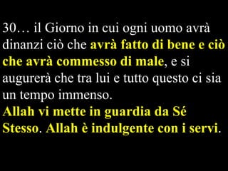 30… il Giorno in cui ogni uomo avrà
dinanzi ciò che avrà fatto di bene e ciò
che avrà commesso di male, e si
augurerà che tra lui e tutto questo ci sia
un tempo immenso.
Allah vi mette in guardia da Sé
Stesso. Allah è indulgente con i servi.
  

 