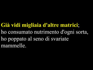 Già vidi migliaia d'altre matrici;
ho consumato nutrimento d'ogni sorta,
ho poppato al seno di svariate
mammelle.

 