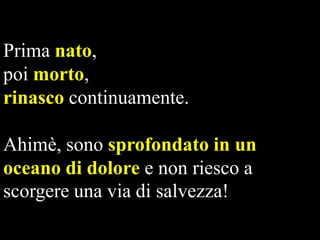 Prima nato,
poi morto,
rinasco continuamente.

Ahimè, sono sprofondato in un
oceano di dolore e non riesco a
scorgere una via di salvezza!

 