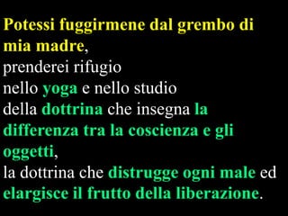 Potessi fuggirmene dal grembo di
mia madre,
prenderei rifugio
nello yoga e nello studio
della dottrina che insegna la
differenza tra la coscienza e gli
oggetti,
la dottrina che distrugge ogni male ed
elargisce il frutto della liberazione.

 