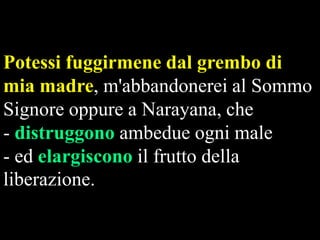 Potessi fuggirmene dal grembo di
mia madre, m'abbandonerei al Sommo
Signore oppure a Narayana, che
- distruggono ambedue ogni male
- ed elargiscono il frutto della
liberazione.

 