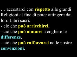 … accostarci con rispetto alle grandi
Religioni al fine di poter attingere dai
loro Libri sacri:
- ciò che può arricchirci,
- ciò che può aiutarci a cogliere le
differenze,
- ciò che può rafforzarci nelle nostre
convinzioni.

 